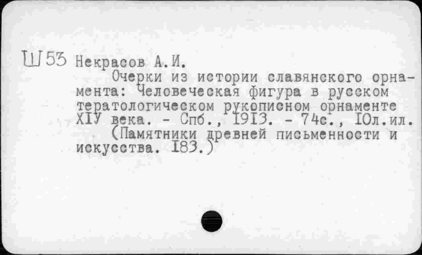 ﻿Ш55 Не красов А. И.
Очерки из истории славянского орнамента: Человеческая фигура в русском тератологическом рукописном орнаменте ХІУ века. - Спб., 1913. - 74с., 10л.ил.
(Памятники древней письменности и искусства. 183.)